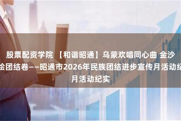 股票配资学院 【和谐昭通】乌蒙欢唱同心曲 金沙共绘团结卷——昭通市2026年民族团结进步宣传月活动纪实