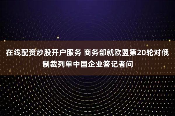 在线配资炒股开户服务 商务部就欧盟第20轮对俄制裁列单中国企业答记者问