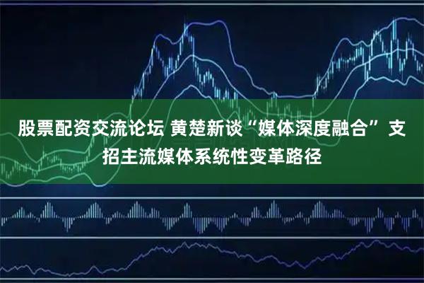 股票配资交流论坛 黄楚新谈“媒体深度融合” 支招主流媒体系统性变革路径