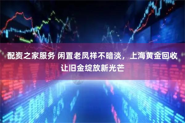 配资之家服务 闲置老凤祥不暗淡，上海黄金回收让旧金绽放新光芒