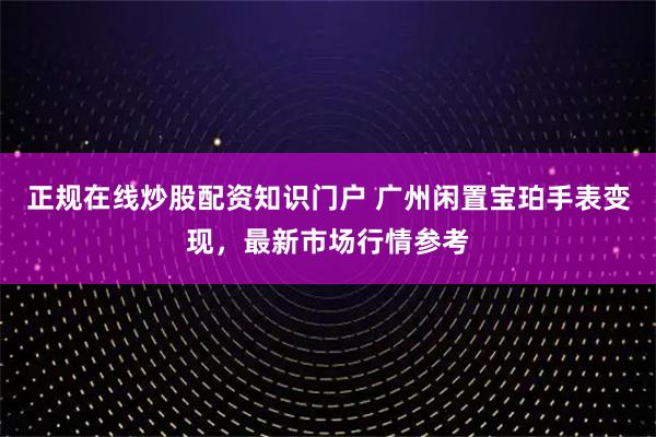 正规在线炒股配资知识门户 广州闲置宝珀手表变现，最新市场行情参考