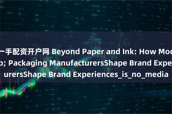 一手配资开户网 Beyond Paper and Ink: How Modern Printing & Packaging ManufacturersShape Brand Experiences_is_no_media
