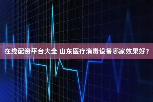 在线配资平台大全 山东医疗消毒设备哪家效果好？