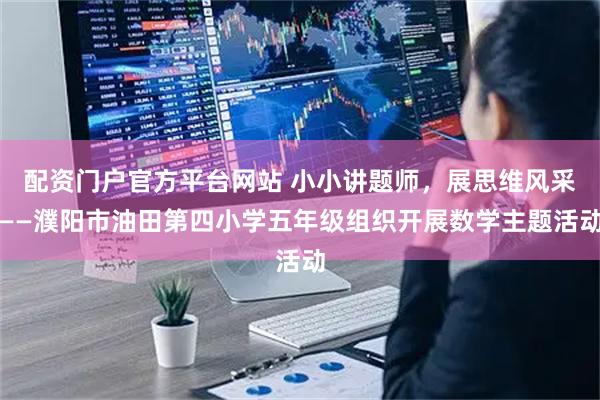 配资门户官方平台网站 小小讲题师，展思维风采——濮阳市油田第四小学五年级组织开展数学主题活动