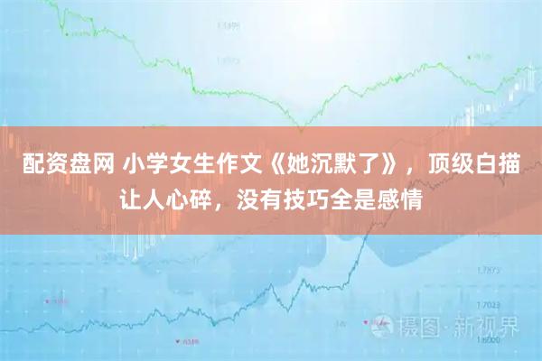 配资盘网 小学女生作文《她沉默了》，顶级白描让人心碎，没有技巧全是感情