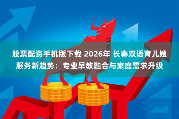 股票配资手机版下载 2026年 长春双语育儿嫂服务新趋势：专业早教融合与家庭需求升级