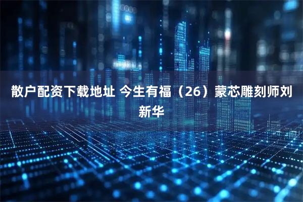 散户配资下载地址 今生有福（26）蒙芯雕刻师刘新华