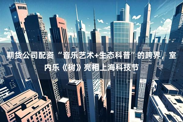 期货公司配资 “音乐艺术+生态科普”的跨界，室内乐《树》亮相上海科技节