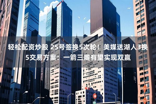 轻松配资炒股 25号签换5次轮！美媒送湖人3换5交易方案：一箭三雕有望实现双赢
