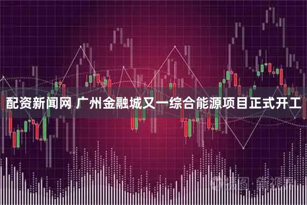 配资新闻网 广州金融城又一综合能源项目正式开工