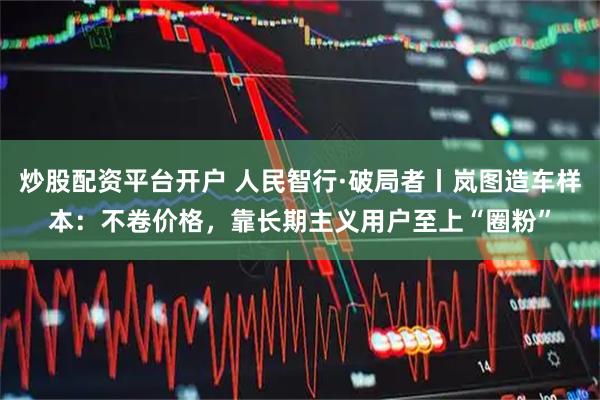 炒股配资平台开户 人民智行·破局者丨岚图造车样本:不卷价格,靠长期主义用户至上“圈粉”