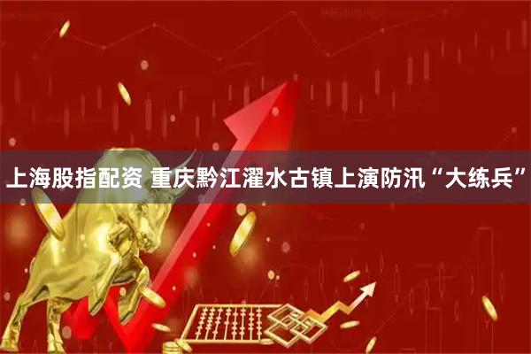 上海股指配资 重庆黔江濯水古镇上演防汛“大练兵”