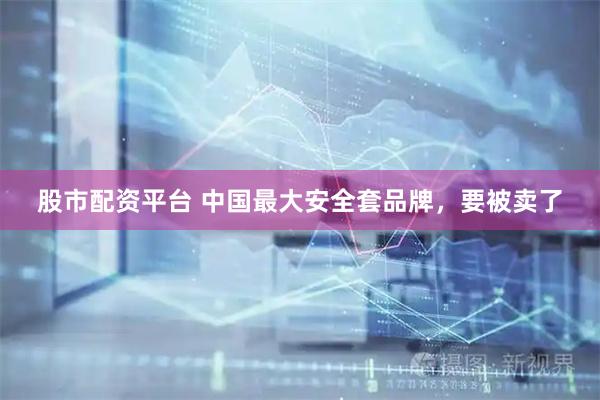 股市配资平台 中国最大安全套品牌，要被卖了