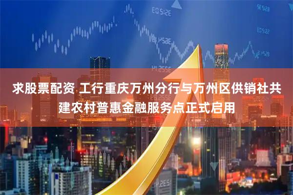 求股票配资 工行重庆万州分行与万州区供销社共建农村普惠金融服务点正式启用