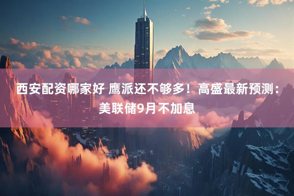 西安配资哪家好 鹰派还不够多！高盛最新预测：美联储9月不加息