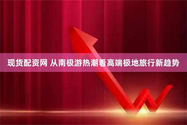 现货配资网 从南极游热潮看高端极地旅行新趋势