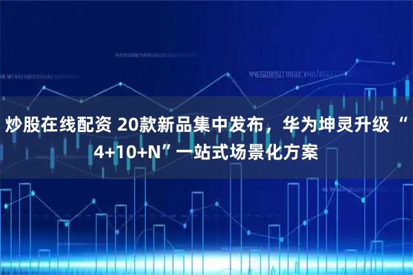 炒股在线配资 20款新品集中发布，华为坤灵升级 “4+10+N”一站式场景化方案