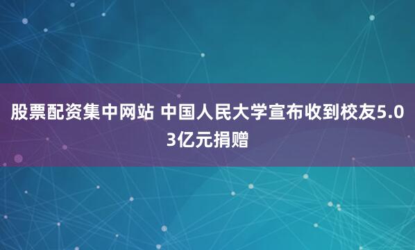 股票配资集中网站 中国人民大学宣布收到校友5.03亿元捐赠