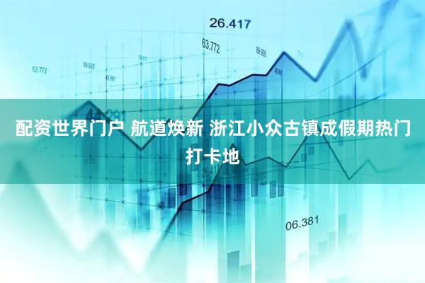 配资世界门户 航道焕新 浙江小众古镇成假期热门打卡地